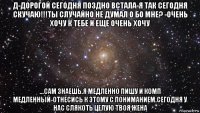 д-дорогой сегодня поздно встала-я так сегодня скучаю!!!ты случайно не думал о бо мне? -очень хочу к тебе и еще очень хочу ...сам знаешь.я медленно пишу и комп медленный-отнесись к этому с пониманием.сегодня у нас слякоть целую твоя жена