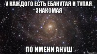 у каждого есть ебанутая и тупая знакомая по имени ануш