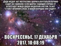 дядя фёдор, кот матроскин, шарик и почтальон печкин сидят на скамейке. если шарик, сидящий справа от всех, сядет между дядей фёдором и котом, то кот станет крайним слева. в каком порядке они сидят? воскресенье, 17 декабря 2017, 10:08:19