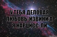 у тебя деловая любовь-извини.а я нарцисс-ли