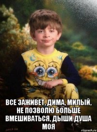  все заживет, дима, милый, не позволю больше вмешиваться, дыши душа моя