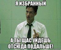 я избранный а ты щас уйдёшь отсюда подальше!