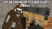 когда сказал ей, что щас будет мясо 