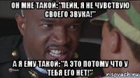 он мне такой: "пейн, я не чувствую своего звука!" а я ему такой: "а это потому что у тебя его нет!"