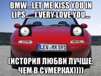 bmw...let me kiss you in lips..... i very love you... (история любви лучше, чем в сумерках))))