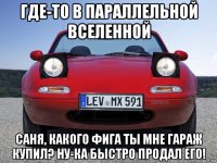 где-то в параллельной вселенной саня, какого фига ты мне гараж купил? ну-ка быстро продал его!