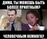 дима, ты можешь быть болеее приятным? человечным немного?