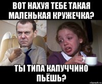 вот нахуя тебе такая маленькая кружечка? ты типа капуччино пьёшь?