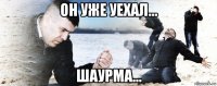 он уже уехал... шаурма...