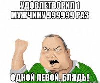 удовлетворил 1 мужчину 999999 раз одной левой, блядь!