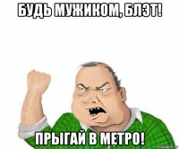 будь мужиком, блэт! прыгай в метро!