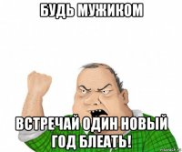 будь мужиком встречай один новый год блеать!