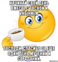 начинай свой день вместе с тоской и унынием господи, спасибо за еще один день мучений и страданий.