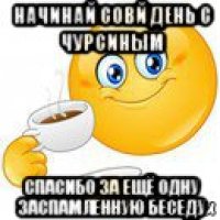 начинай совй день с чурсиным спасибо за ещё одну заспамленную беседу