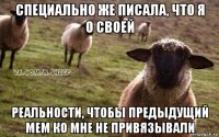 специально же писала, что я о своей реальности, чтобы предыдущий мем ко мне не привязывали