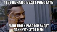 тебе не надо будет работать если твоей работой будет лайкнуть этот мем