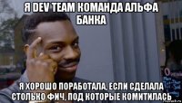 я dev team команда альфа банка я хорошо поработала, если сделала столько фич, под которые комитилась