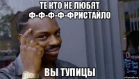 те кто не любят ф-ф-ф-ф-фристайло вы тупицы