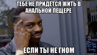 тебе не придётся жить в анальной пещере если ты не гном