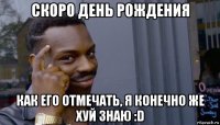 скоро день рождения как его отмечать, я конечно же хуй знаю :d