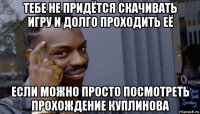 тебе не придётся скачивать игру и долго проходить её если можно просто посмотреть прохождение куплинова