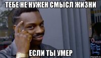 тебе не нужен смысл жизни если ты умер