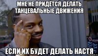 мне не придётся делать танцевальные движения если их будет делать настя