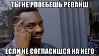 ты не рпоебешь реванш если не согласишся на него