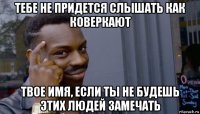 тебе не придется слышать как коверкают твое имя, если ты не будешь этих людей замечать