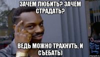 зачем любить? зачем страдать? ведь можно трахнуть, и съебать)