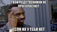 твои родственники не проголосуют если их у тебя нет