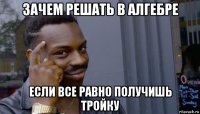 зачем решать в алгебре если все равно получишь тройку