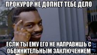 прокурор не допнет тебе дело если ты ему его не направишь с обвинительным заключением