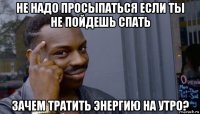 не надо просыпаться если ты не пойдешь спать зачем тратить энергию на утро?