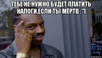 тебе не нужно будет платить налоги,если ты мёртв :") 