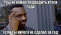 тебе не нужно подводить итоги года если ты ничего не сделал за год