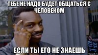 тебе не надо будет общаться с человеком если ты его не знаешь