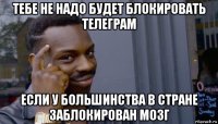 тебе не надо будет блокировать телеграм если у большинства в стране заблокирован мозг