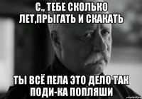 с., тебе сколько лет,прыгать и скакать ты всё пела это дело так поди-ка попляши