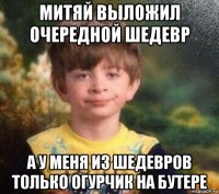 митяй выложил очередной шедевр а у меня из шедевров только огурчик на бутере