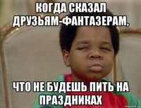 когда сказал друзьям-фантазерам, что не будешь пить на праздниках