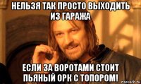 нельзя так просто выходить из гаража если за воротами стоит пьяный орк с топором!