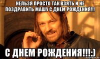 нельзя просто так взять и не поздравить машу с днем рождения!!! с днем рождения!!!:)