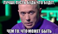 лучше пусть будь что будет, чем то, что может быть