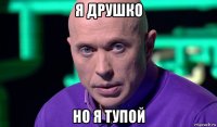 я друшко но я тупой