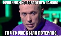 невозможно повторить заново то что уже было потеряно