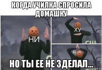 когда училка спросила домашку но ты ее не зделал...