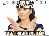 денис не предлагай мне отсосать у тебя член немытый