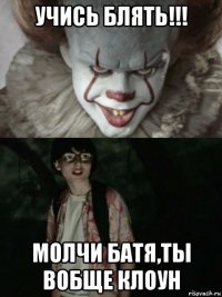 учись блять!!! молчи батя,ты вобще клоун