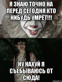 я знаю точно на перед сегодня кто нибудь умрёт!!! ну нахуй я съебываюсь от сюда!